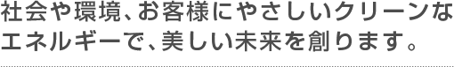 社会や環境、お客様にやさしいクリーンなエネルギーで、美しい未来を創ります。